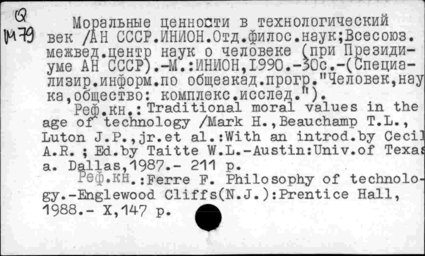 ﻿6?
^49
Моральные ценности в технологический век /АН СССР.ИНИОН.Отд.филос.наук;Всесоюз. межвед.центр наук о человеке (при Президиуме АН СССР).-М.:ИНИОН,1990.-50с.-(Специа-лизир.информ.по общеакад.прогр.”Человек,нау ка,общество: комплекс.исслед.").
Реф.КН.: Traditional moral values in the age or technology /Mark H.,Beauchamp T.L., Luton J.P.,jr.et al.:With an introd.by Ceci' A.R. ; Ed.by Taitte W.L.-Austin:Univ.of Texai a. Dallas,1987.- 211 p.
Реф.KH.•perre F. Philosophy of technology.-Englewood Cliffs(N.J.):Prentice Hall, 1988.- X,147 p. A